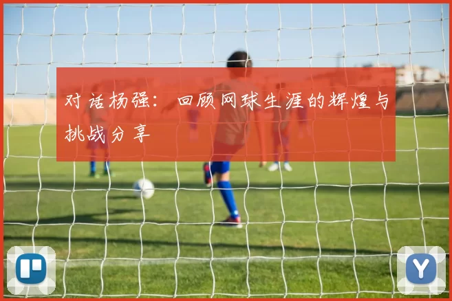 对话杨强：回顾网球生涯的辉煌与挑战分享