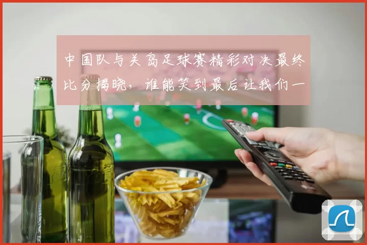 中国队与关岛足球赛精彩对决最终比分揭晓，谁能笑到最后让我们一起关注