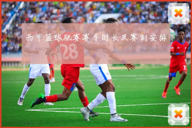 西甲篮球联赛赛季时长及赛制安排
