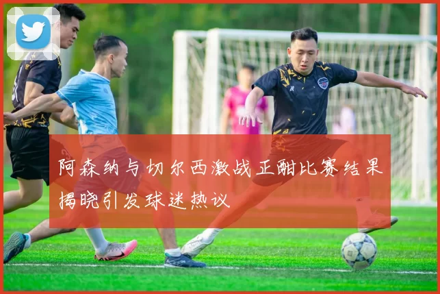 阿森纳与切尔西激战正酣比赛结果揭晓引发球迷热议