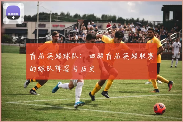 首届英超球队：回顾首届英超联赛的球队阵容与历史