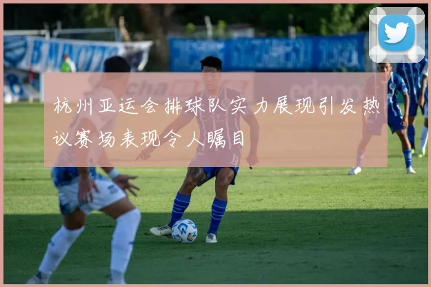 杭州亚运会排球队实力展现引发热议赛场表现令人瞩目