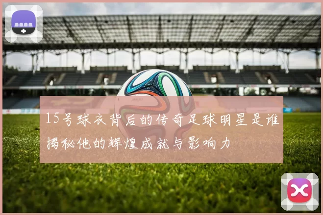 15号球衣背后的传奇足球明星是谁揭秘他的辉煌成就与影响力