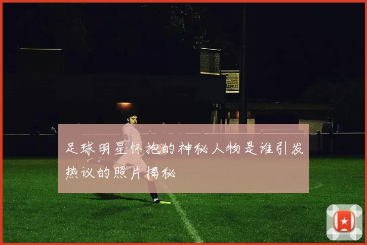 足球明星怀抱的神秘人物是谁引发热议的照片揭秘