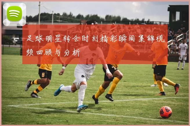 足球明星转会时刻精彩瞬间集锦视频回顾与分析