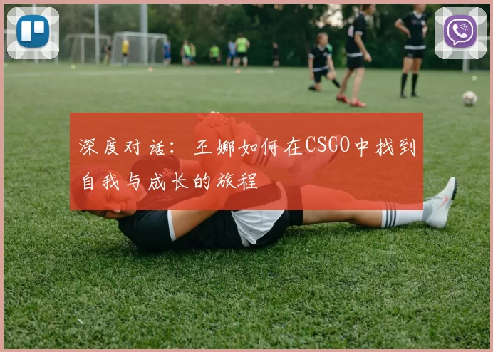 深度对话：王娜如何在CSGO中找到自我与成长的旅程
