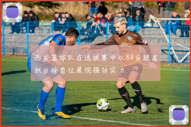 西安篮球队在选拔赛中以88分稳居积分榜首位展现强劲实力