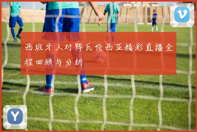 西班牙人对阵瓦伦西亚精彩直播全程回顾与分析