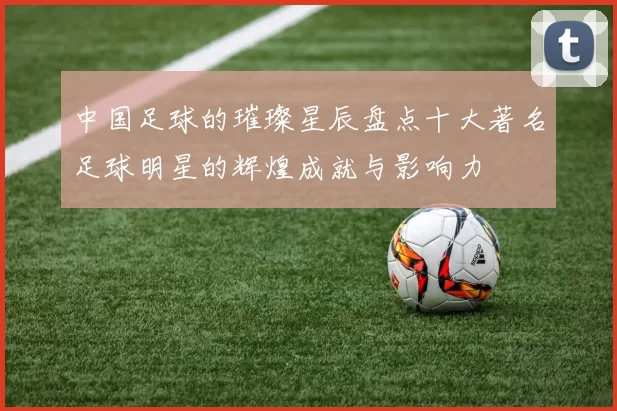 中国足球的璀璨星辰盘点十大著名足球明星的辉煌成就与影响力