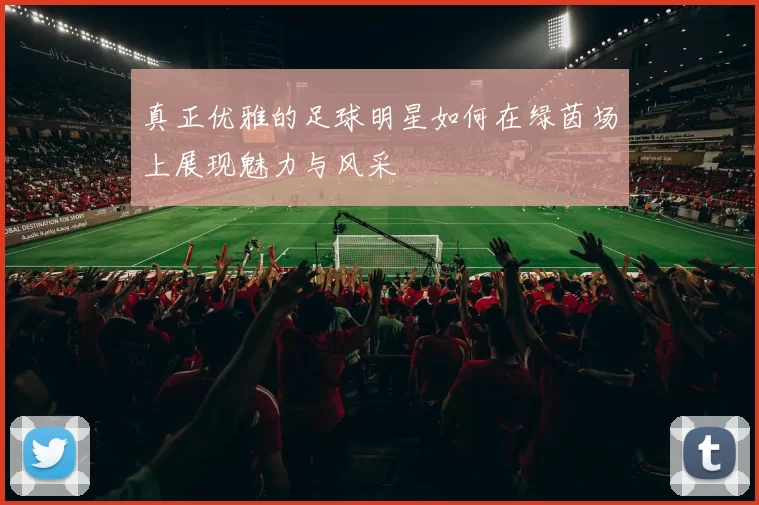 真正优雅的足球明星如何在绿茵场上展现魅力与风采