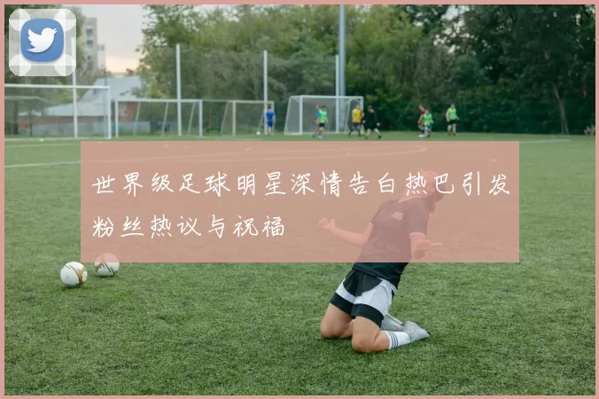世界级足球明星深情告白热巴引发粉丝热议与祝福