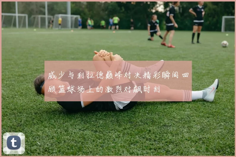 威少与利拉德巅峰对决精彩瞬间回顾篮球场上的激烈对飙时刻