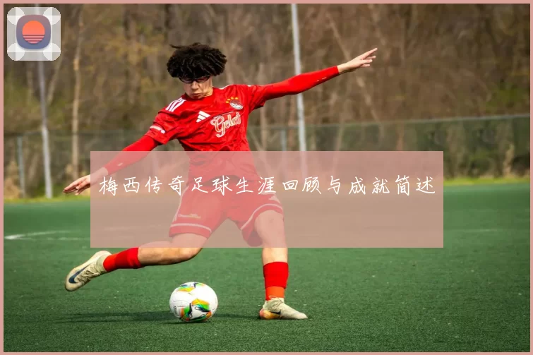 梅西传奇足球生涯回顾与成就简述
