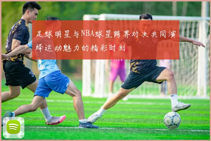 足球明星与NBA球星跨界对决共同演绎运动魅力的精彩时刻