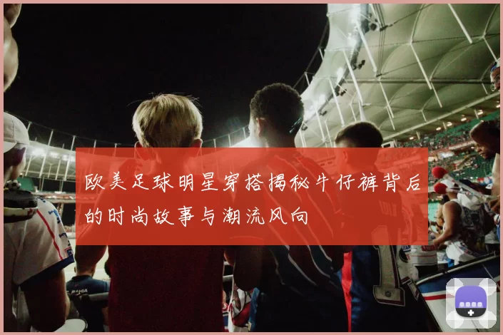 欧美足球明星穿搭揭秘牛仔裤背后的时尚故事与潮流风向
