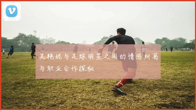 吴艳妮与足球明星之间的情感纠葛与职业合作探秘
