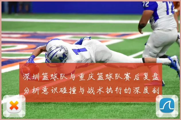 深圳篮球队与重庆篮球队赛后复盘分析意识碰撞与战术执行的深度剖析
