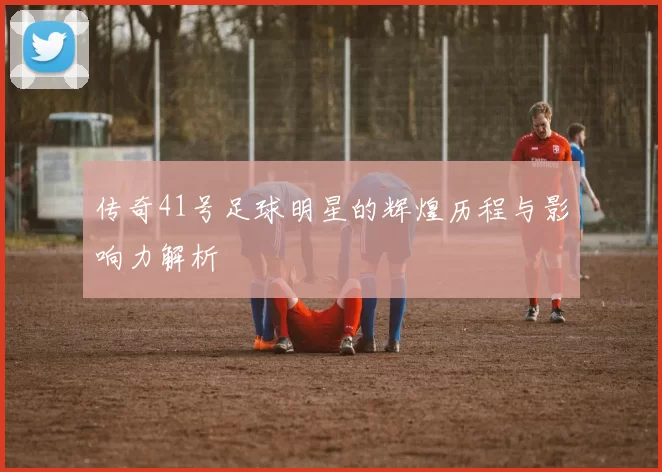 传奇41号足球明星的辉煌历程与影响力解析