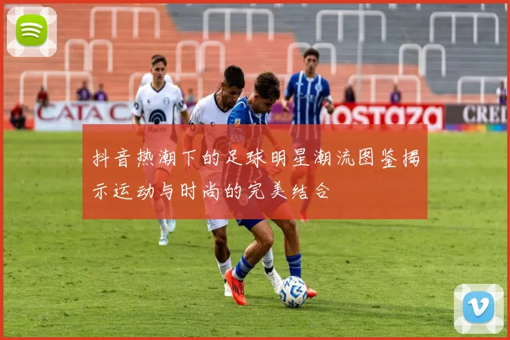 抖音热潮下的足球明星潮流图鉴揭示运动与时尚的完美结合