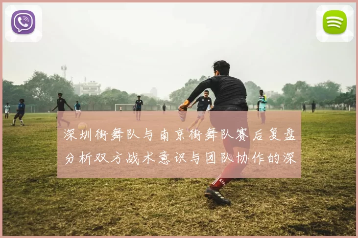 深圳街舞队与南京街舞队赛后复盘分析双方战术意识与团队协作的深度探讨
