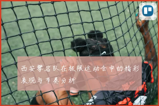 西安攀岩队在极限运动会中的精彩表现与节奏分析