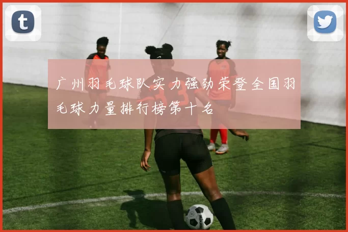 广州羽毛球队实力强劲荣登全国羽毛球力量排行榜第十名