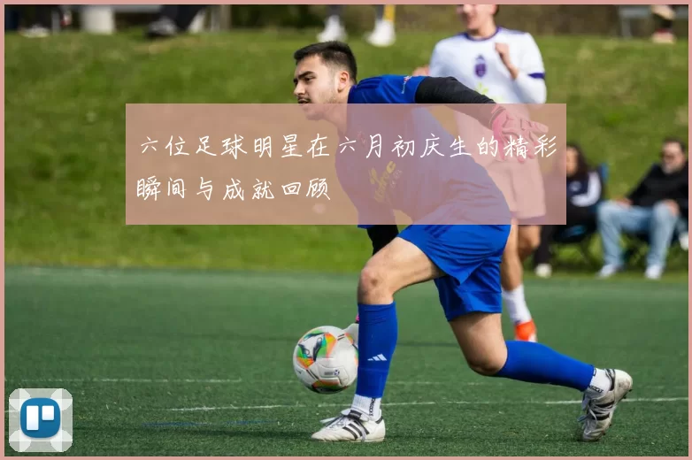 六位足球明星在六月初庆生的精彩瞬间与成就回顾