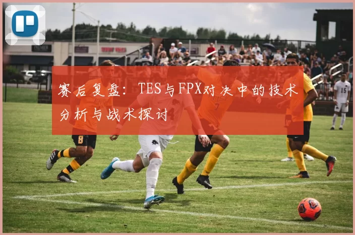 赛后复盘：TES与FPX对决中的技术分析与战术探讨