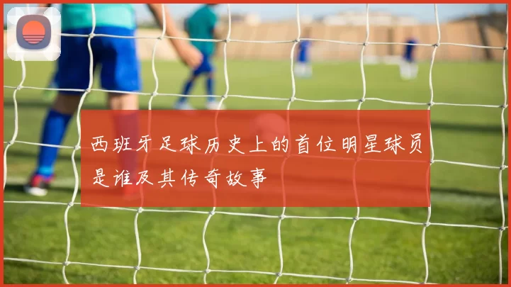 西班牙足球历史上的首位明星球员是谁及其传奇故事