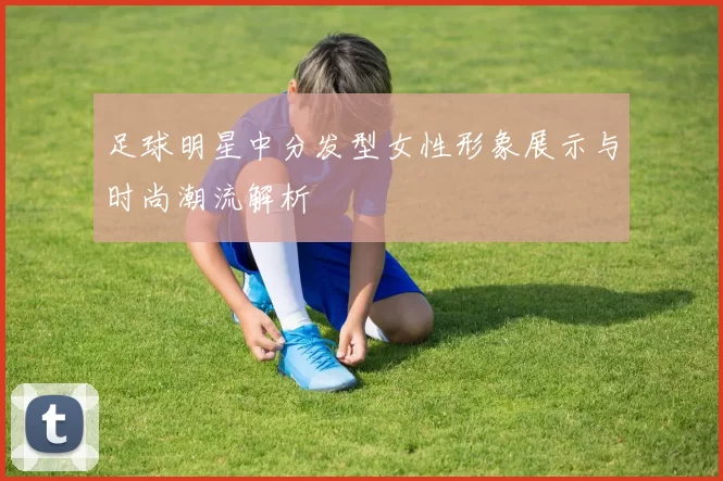 足球明星中分发型女性形象展示与时尚潮流解析
