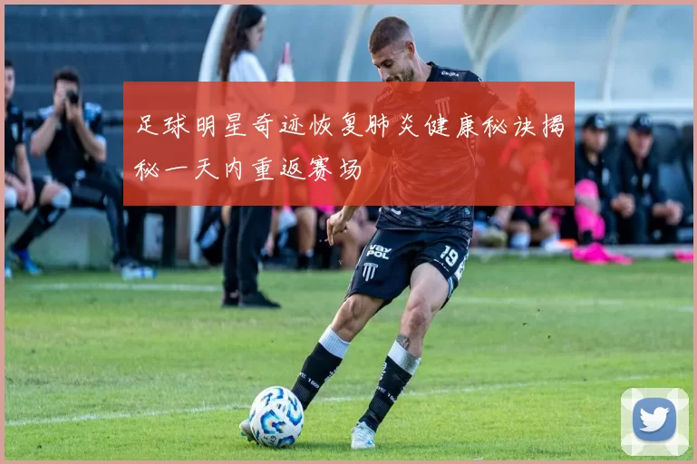 足球明星奇迹恢复肺炎健康秘诀揭秘一天内重返赛场