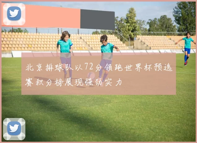 北京排球队以72分领跑世界杯预选赛积分榜展现强劲实力