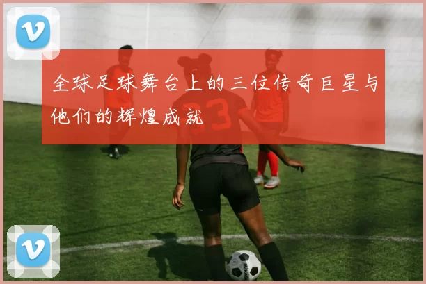 全球足球舞台上的三位传奇巨星与他们的辉煌成就
