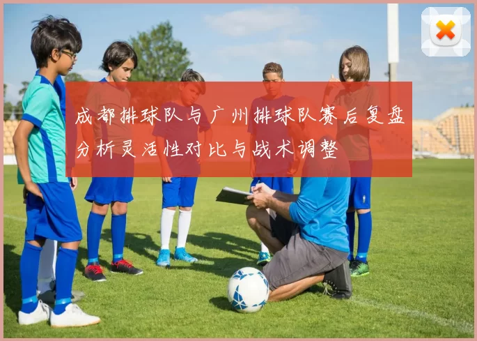 成都排球队与广州排球队赛后复盘分析灵活性对比与战术调整