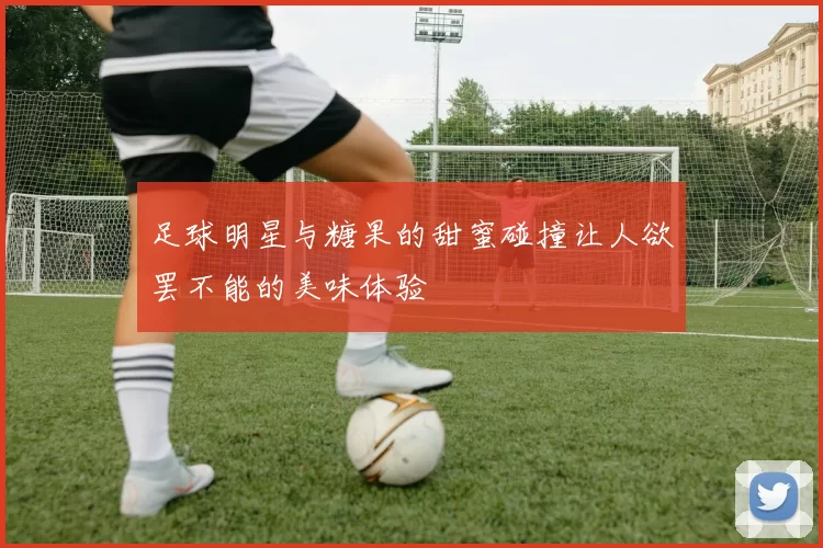 足球明星与糖果的甜蜜碰撞让人欲罢不能的美味体验