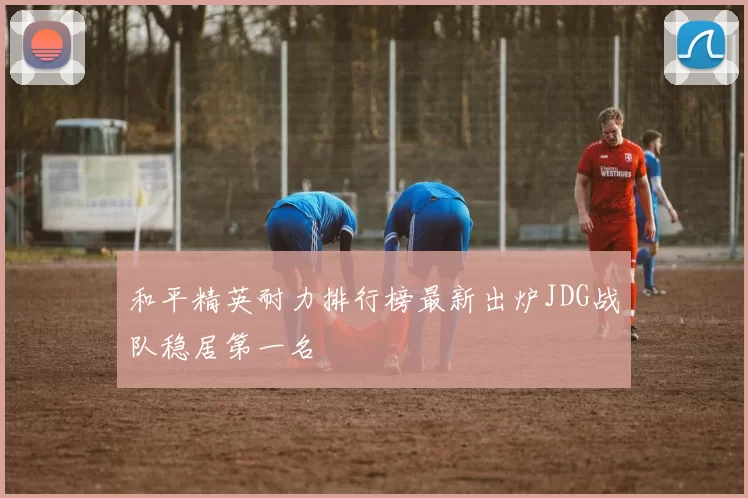 和平精英耐力排行榜最新出炉JDG战队稳居第一名