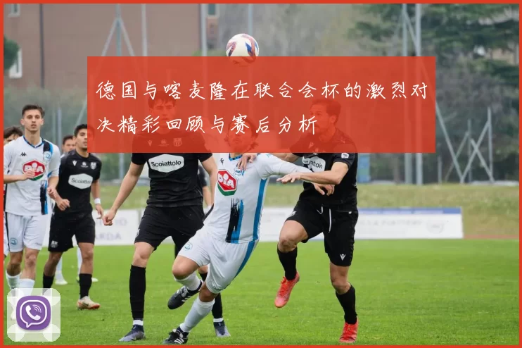 德国与喀麦隆在联合会杯的激烈对决精彩回顾与赛后分析