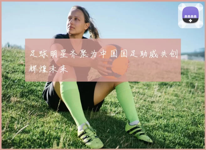 足球明星齐聚为中国国足助威共创辉煌未来