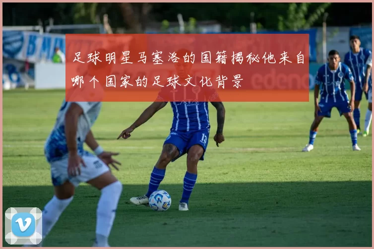 足球明星马塞洛的国籍揭秘他来自哪个国家的足球文化背景