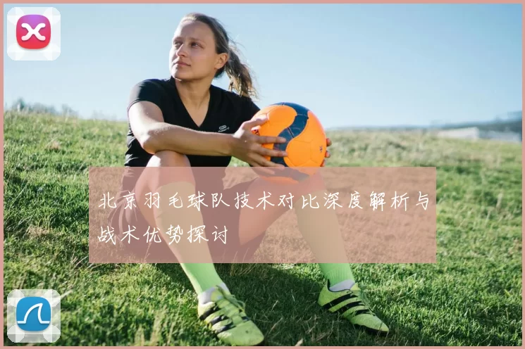 北京羽毛球队技术对比深度解析与战术优势探讨