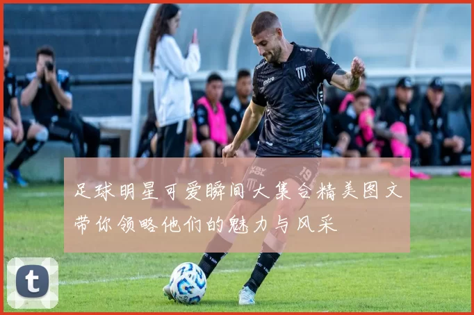 足球明星可爱瞬间大集合精美图文带你领略他们的魅力与风采