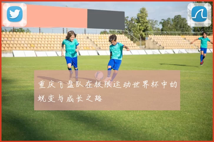 重庆飞盘队在极限运动世界杯中的蜕变与成长之路