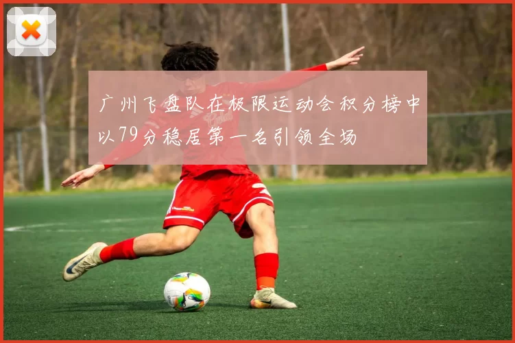 广州飞盘队在极限运动会积分榜中以79分稳居第一名引领全场