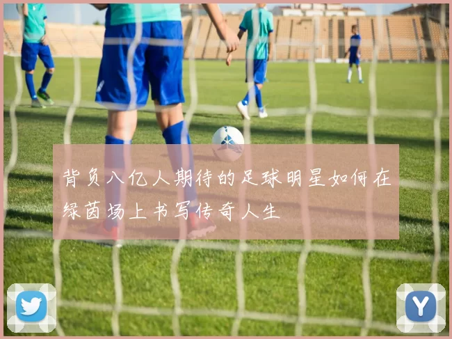 背负八亿人期待的足球明星如何在绿茵场上书写传奇人生