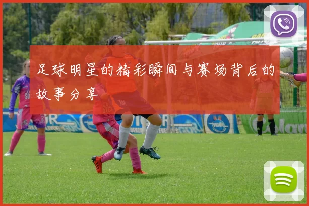 足球明星的精彩瞬间与赛场背后的故事分享