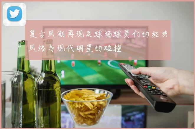 复古风潮再现足球场球员们的经典风格与现代明星的碰撞