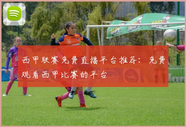 西甲联赛免费直播平台推荐：免费观看西甲比赛的平台
