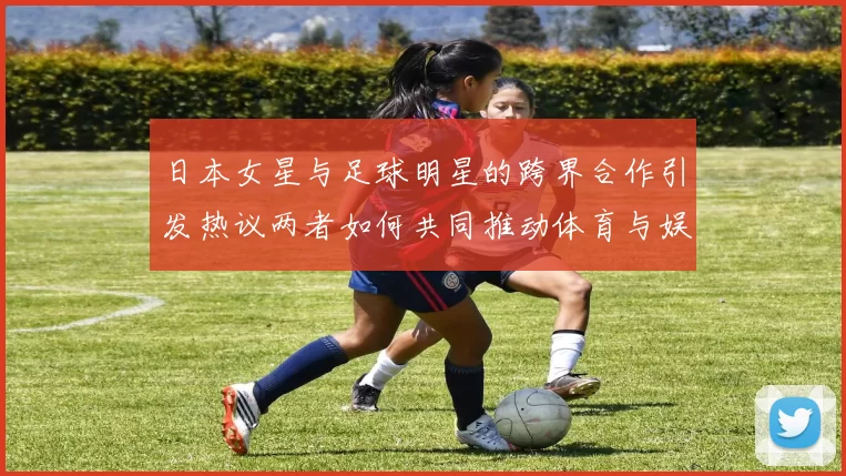 日本女星与足球明星的跨界合作引发热议两者如何共同推动体育与娱乐的融合