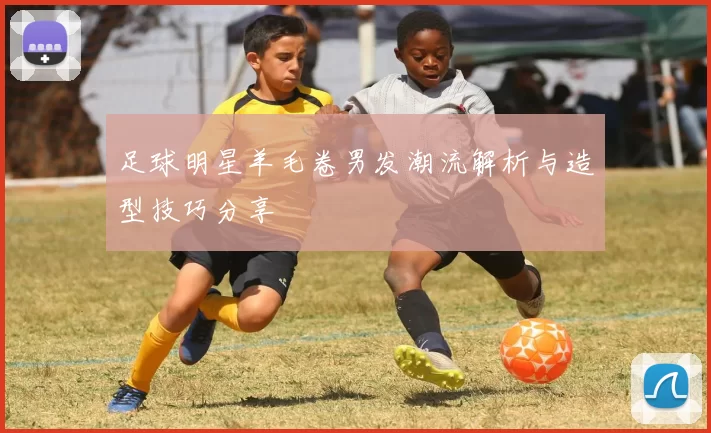 足球明星羊毛卷男发潮流解析与造型技巧分享