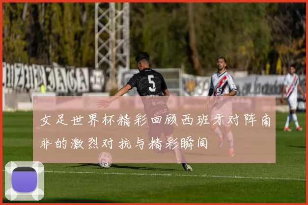 女足世界杯精彩回顾西班牙对阵南非的激烈对抗与精彩瞬间
